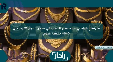 «ارتفاع قياسي» لأسعار الذهب في مصر.. عيار 21 يسجل 4640 جنيها اليوم